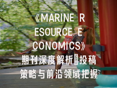 《MARINE RESOURCE ECONOMICS》期刊深度解析：投稿策略与前沿领域把握