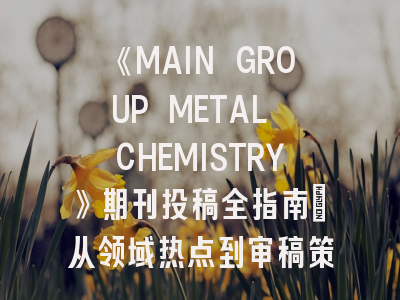 《MAIN GROUP METAL CHEMISTRY》期刊投稿全指南：从领域热点到审稿策略