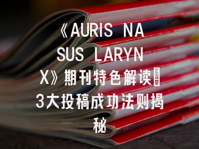 《AURIS NASUS LARYNX》期刊特色解读_3大投稿成功法则揭秘