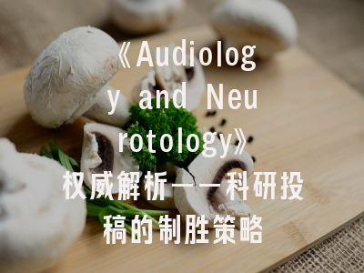 《Audiology and Neurotology》权威解析——科研投稿的制胜策略