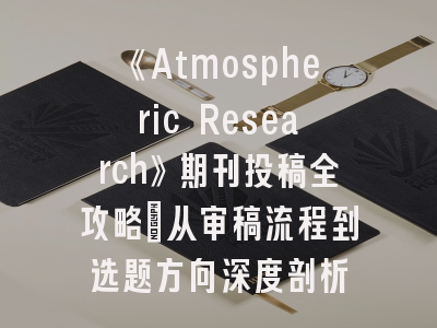 《Atmospheric Research》期刊投稿全攻略_从审稿流程到选题方向深度剖析