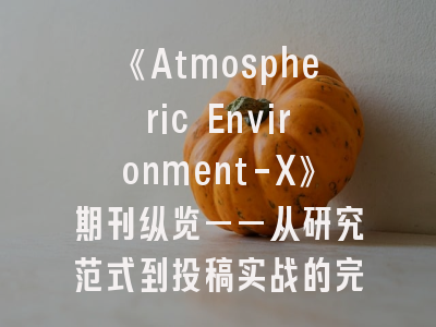 《Atmospheric Environment-X》期刊纵览——从研究范式到投稿实战的完整指南