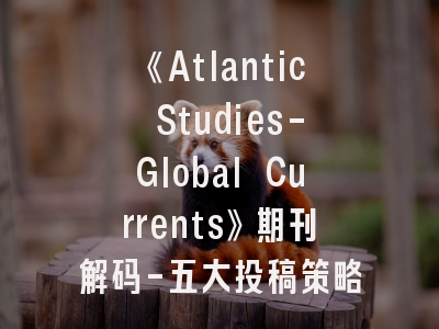 《Atlantic Studies-Global Currents》期刊解码-五大投稿策略全揭秘