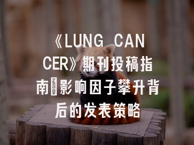 《LUNG CANCER》期刊投稿指南：影响因子攀升背后的发表策略