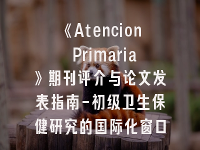 《Atencion Primaria》期刊评介与论文发表指南-初级卫生保健研究的国际化窗口