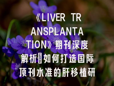 《LIVER TRANSPLANTATION》期刊深度解析：如何打造国际顶刊水准的肝移植研究论文？
