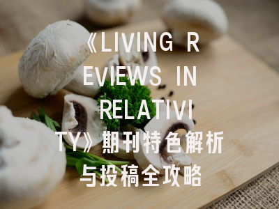 《LIVING REVIEWS IN RELATIVITY》期刊特色解析与投稿全攻略