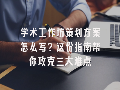 学术工作坊策划方案怎么写？这份指南帮你攻克三大难点