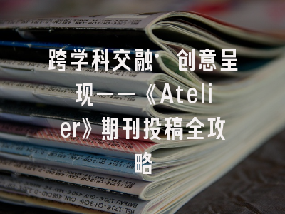 跨学科交融·创意呈现——《Atelier》期刊投稿全攻略