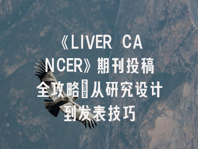 《LIVER CANCER》期刊投稿全攻略：从研究设计到发表技巧