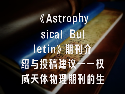 《Astrophysical Bulletin》期刊介绍与投稿建议——权威天体物理期刊的生存指南