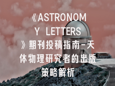 《ASTRONOMY LETTERS》期刊投稿指南-天体物理研究者的出版策略解析