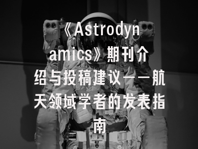 《Astrodynamics》期刊介绍与投稿建议——航天领域学者的发表指南