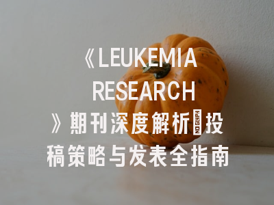 《LEUKEMIA RESEARCH》期刊深度解析：投稿策略与发表全指南