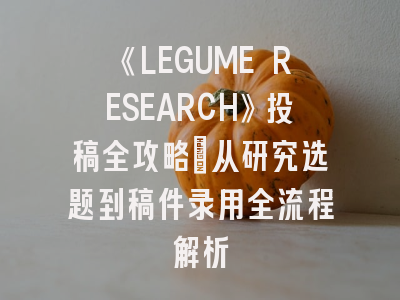 《LEGUME RESEARCH》投稿全攻略：从研究选题到稿件录用全流程解析