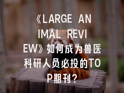 《LARGE ANIMAL REVIEW》如何成为兽医科研人员必投的TOP期刊？