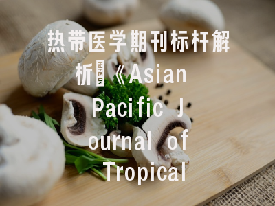 热带医学期刊标杆解析_《Asian Pacific Journal of Tropical Biomedicine》发展历程与发表全攻略
