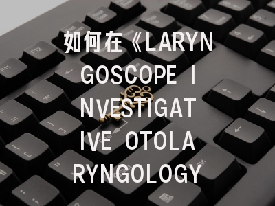 如何在《LARYNGOSCOPE INVESTIGATIVE OTOLARYNGOLOGY》成功发表耳鼻喉科前沿研究