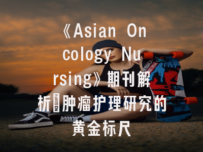 《Asian Oncology Nursing》期刊解析_肿瘤护理研究的黄金标尺