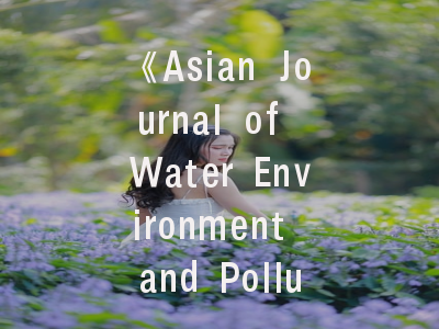 《Asian Journal of Water Environment and Pollution》_ 探索学术高地的精准路径｜资深投稿人经验解密