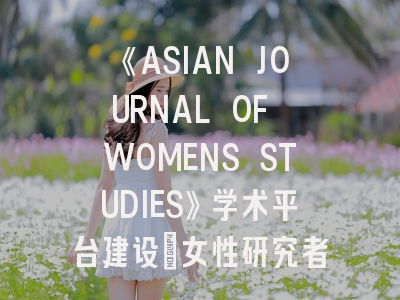 《ASIAN JOURNAL OF WOMENS STUDIES》学术平台建设_女性研究者的实战指南