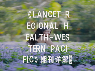 《LANCET REGIONAL HEALTH-WESTERN PACIFIC》期刊详解：投稿策略与学术影响力解析