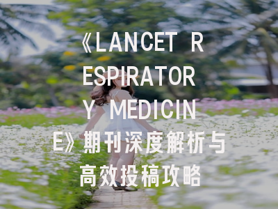 《LANCET RESPIRATORY MEDICINE》期刊深度解析与高效投稿攻略