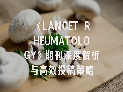 《LANCET RHEUMATOLOGY》期刊深度解析与高效投稿策略