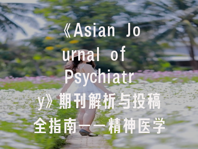 《Asian Journal of Psychiatry》期刊解析与投稿全指南——精神医学研究者的必修课
