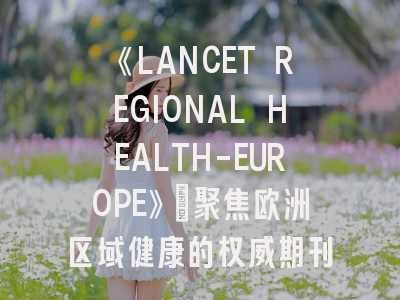 《LANCET REGIONAL HEALTH-EUROPE》：聚焦欧洲区域健康的权威期刊与投稿全攻略