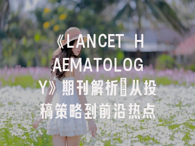 《LANCET HAEMATOLOGY》期刊解析：从投稿策略到前沿热点