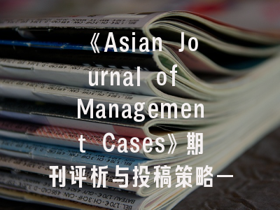 《Asian Journal of Management Cases》期刊评析与投稿策略——管理案例研究者的必读指南