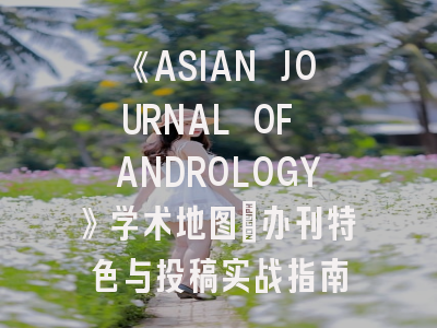 《ASIAN JOURNAL OF ANDROLOGY》学术地图：办刊特色与投稿实战指南