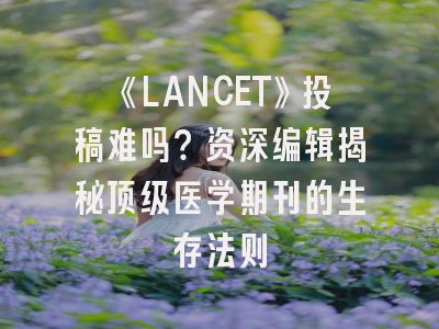 《LANCET》投稿难吗？资深编辑揭秘顶级医学期刊的生存法则