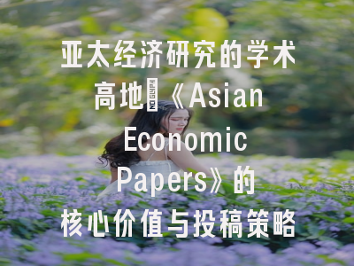亚太经济研究的学术高地：《Asian Economic Papers》的核心价值与投稿策略