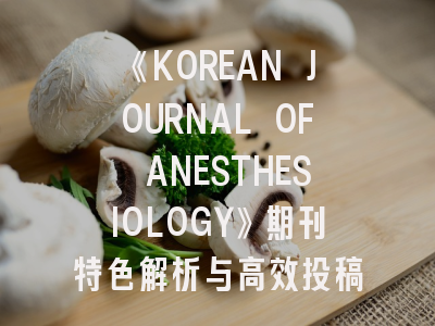 《KOREAN JOURNAL OF ANESTHESIOLOGY》期刊特色解析与高效投稿指南