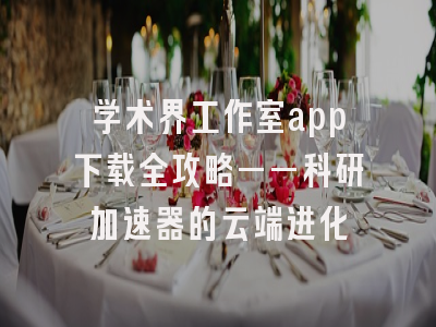学术界工作室app下载全攻略——科研加速器的云端进化