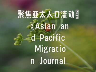 聚焦亚太人口流动：《Asian and Pacific Migration Journal》投稿全解析