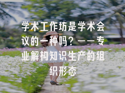 学术工作坊是学术会议的一种吗？——专业解构知识生产的组织形态