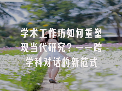 学术工作坊如何重塑现当代研究？——跨学科对话的新范式