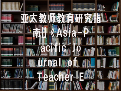 亚太教师教育研究指南｜《Asia-Pacific Journal of Teacher Education》深度剖析与投稿攻略