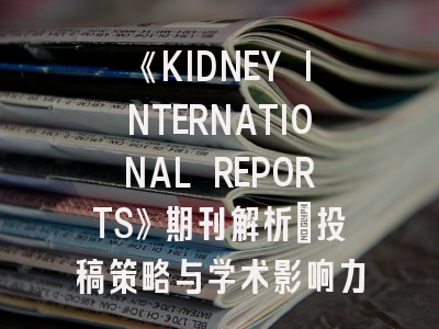 《KIDNEY INTERNATIONAL REPORTS》期刊解析：投稿策略与学术影响力解读