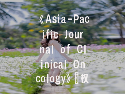 《Asia-Pacific Journal of Clinical Oncology》：权威指南与高效投稿策略