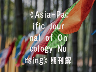 《Asia-Pacific Journal of Oncology Nursing》期刊解读_肿瘤护理研究者必看的投稿攻略