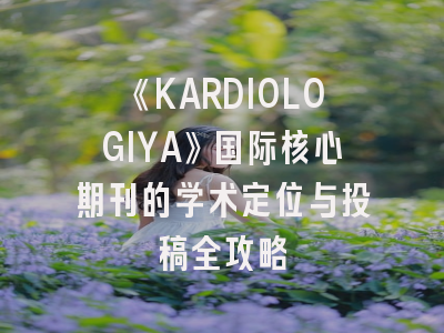 《KARDIOLOGIYA》国际核心期刊的学术定位与投稿全攻略