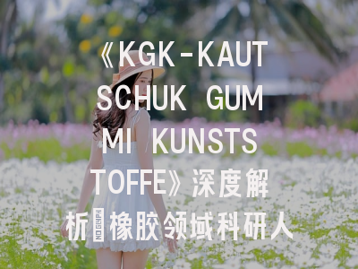 《KGK-KAUTSCHUK GUMMI KUNSTSTOFFE》深度解析：橡胶领域科研人的投稿避坑指南
