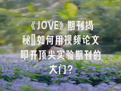 《JOVE》期刊揭秘：如何用视频论文叩开顶尖实验期刊的大门？