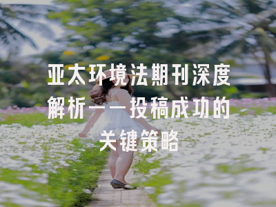 亚太环境法期刊深度解析——投稿成功的关键策略
