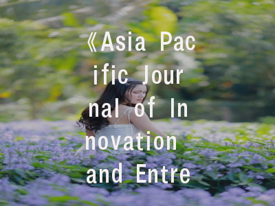 《Asia Pacific Journal of Innovation and Entrepreneurship》学术版图解析与投稿成功要诀——学术期刊运营模式与论文发表策略精讲