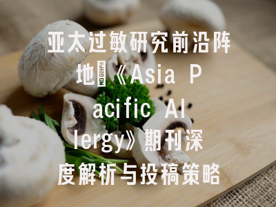 亚太过敏研究前沿阵地：《Asia Pacific Allergy》期刊深度解析与投稿策略